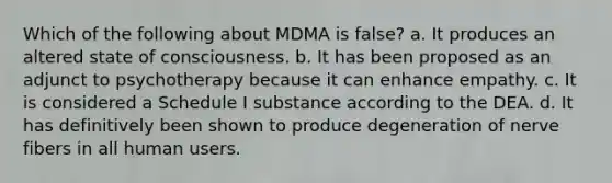 Which of the following about MDMA is false? a. It produces an altered state of consciousness. b. It has been proposed as an adjunct to psychotherapy because it can enhance empathy. c. It is considered a Schedule I substance according to the DEA. d. It has definitively been shown to produce degeneration of nerve fibers in all human users.