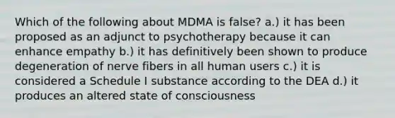 Which of the following about MDMA is false? a.) it has been proposed as an adjunct to psychotherapy because it can enhance empathy b.) it has definitively been shown to produce degeneration of nerve fibers in all human users c.) it is considered a Schedule I substance according to the DEA d.) it produces an altered state of consciousness