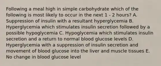 Following a meal high in simple carbohydrate which of the following is most likely to occur in the next 1 - 2 hours? A. Suppression of insulin with a resultant hyperglycemia B. Hyperglycemia which stimulates insulin secretion followed by a possible hypoglycemia C. Hypoglycemia which stimulates insulin secretion and a return to normal blood glucose levels D. Hyperglycemia with a suppression of insulin secretion and movement of blood glucose into the liver and <a href='https://www.questionai.com/knowledge/kMDq0yZc0j-muscle-tissue' class='anchor-knowledge'>muscle tissue</a>s E. No change in blood glucose level