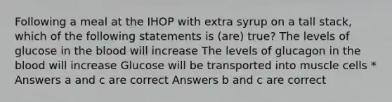 Following a meal at the IHOP with extra syrup on a tall stack, which of the following statements is (are) true? The levels of glucose in the blood will increase The levels of glucagon in the blood will increase Glucose will be transported into muscle cells * Answers a and c are correct Answers b and c are correct