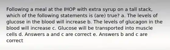 Following a meal at the IHOP with extra syrup on a tall stack, which of the following statements is (are) true? a. The levels of glucose in the blood will increase b. The levels of glucagon in the blood will increase c. Glucose will be transported into muscle cells d. Answers a and c are correct e. Answers b and c are correct