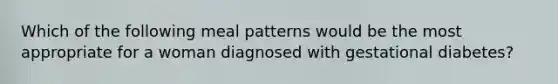 Which of the following meal patterns would be the most appropriate for a woman diagnosed with gestational diabetes?