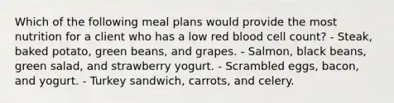 Which of the following meal plans would provide the most nutrition for a client who has a low red blood cell count? - Steak, baked potato, green beans, and grapes. - Salmon, black beans, green salad, and strawberry yogurt. - Scrambled eggs, bacon, and yogurt. - Turkey sandwich, carrots, and celery.