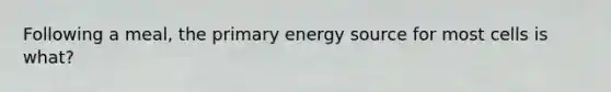 Following a meal, the primary energy source for most cells is what?