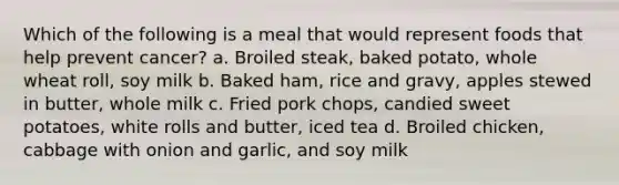 Which of the following is a meal that would represent foods that help prevent cancer? a. Broiled steak, baked potato, whole wheat roll, soy milk b. Baked ham, rice and gravy, apples stewed in butter, whole milk c. Fried pork chops, candied sweet potatoes, white rolls and butter, iced tea d. Broiled chicken, cabbage with onion and garlic, and soy milk