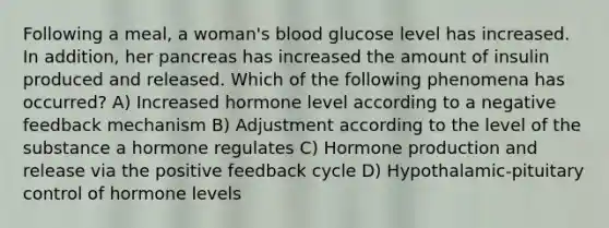 Following a meal, a woman's blood glucose level has increased. In addition, her pancreas has increased the amount of insulin produced and released. Which of the following phenomena has occurred? A) Increased hormone level according to a negative feedback mechanism B) Adjustment according to the level of the substance a hormone regulates C) Hormone production and release via the positive feedback cycle D) Hypothalamic-pituitary control of hormone levels