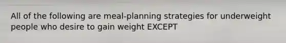 All of the following are meal-planning strategies for underweight people who desire to gain weight EXCEPT