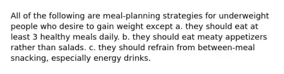 All of the following are meal-planning strategies for underweight people who desire to gain weight except a. they should eat at least 3 healthy meals daily. b. they should eat meaty appetizers rather than salads. c. they should refrain from between-meal snacking, especially energy drinks.