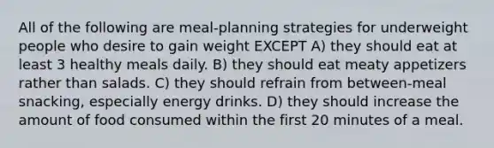 All of the following are meal-planning strategies for underweight people who desire to gain weight EXCEPT A) they should eat at least 3 healthy meals daily. B) they should eat meaty appetizers rather than salads. C) they should refrain from between-meal snacking, especially energy drinks. D) they should increase the amount of food consumed within the first 20 minutes of a meal.