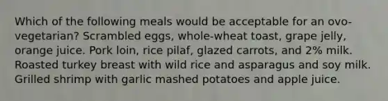 Which of the following meals would be acceptable for an ovo-vegetarian? Scrambled eggs, whole-wheat toast, grape jelly, orange juice. Pork loin, rice pilaf, glazed carrots, and 2% milk. Roasted turkey breast with wild rice and asparagus and soy milk. Grilled shrimp with garlic mashed potatoes and apple juice.