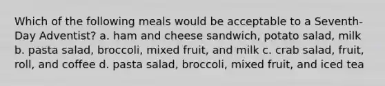 Which of the following meals would be acceptable to a Seventh-Day Adventist? a. ham and cheese sandwich, potato salad, milk b. pasta salad, broccoli, mixed fruit, and milk c. crab salad, fruit, roll, and coffee d. pasta salad, broccoli, mixed fruit, and iced tea