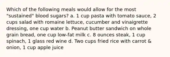 Which of the following meals would allow for the most "sustained" blood sugars? a. 1 cup pasta with tomato sauce, 2 cups salad with romaine lettuce, cucumber and vinaigrette dressing, one cup water b. Peanut butter sandwich on whole grain bread, one cup low-fat milk c. 8 ounces steak, 1 cup spinach, 1 glass red wine d. Two cups fried rice with carrot & onion, 1 cup apple juice