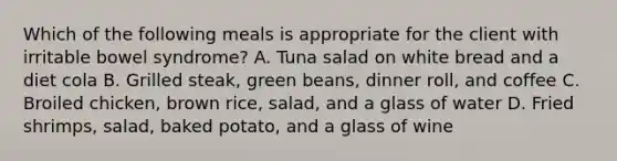 Which of the following meals is appropriate for the client with irritable bowel syndrome? A. Tuna salad on white bread and a diet cola B. Grilled steak, green beans, dinner roll, and coffee C. Broiled chicken, brown rice, salad, and a glass of water D. Fried shrimps, salad, baked potato, and a glass of wine