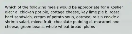 Which of the following meals would be appropriate for a Kosher diet? a. chicken pot pie, cottage cheese, key lime pie b. roast beef sandwich, cream of potato soup, oatmeal raisin cookie c. shrimp salad, mixed fruit, chocolate pudding d. macaroni and cheese, green beans, whole wheat bread, plums