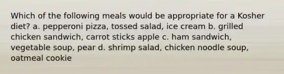 Which of the following meals would be appropriate for a Kosher diet? a. pepperoni pizza, tossed salad, ice cream b. grilled chicken sandwich, carrot sticks apple c. ham sandwich, vegetable soup, pear d. shrimp salad, chicken noodle soup, oatmeal cookie