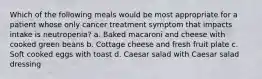 Which of the following meals would be most appropriate for a patient whose only cancer treatment symptom that impacts intake is neutropenia? a. Baked macaroni and cheese with cooked green beans b. Cottage cheese and fresh fruit plate c. Soft cooked eggs with toast d. Caesar salad with Caesar salad dressing