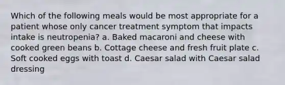 Which of the following meals would be most appropriate for a patient whose only cancer treatment symptom that impacts intake is neutropenia? a. Baked macaroni and cheese with cooked green beans b. Cottage cheese and fresh fruit plate c. Soft cooked eggs with toast d. Caesar salad with Caesar salad dressing