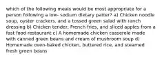 which of the following meals would be most appropriate for a person following a low- sodium dietary patter? a) Chicken noodle soup, oyster crackers, and a tossed green salad with ranch dressing b) Chicken tender, French fries, and sliced apples from a fast food restaurant c) A homemade chicken casserole made with canned green beans and cream of mushroom soup d) Homemade oven-baked chicken, buttered rice, and steamed fresh green beans