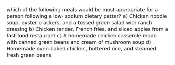 which of the following meals would be most appropriate for a person following a low- sodium dietary patter? a) Chicken noodle soup, oyster crackers, and a tossed green salad with ranch dressing b) Chicken tender, French fries, and sliced apples from a fast food restaurant c) A homemade chicken casserole made with canned green beans and cream of mushroom soup d) Homemade oven-baked chicken, buttered rice, and steamed fresh green beans