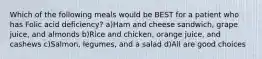 Which of the following meals would be BEST for a patient who has Folic acid deficiency? a)Ham and cheese sandwich, grape juice, and almonds b)Rice and chicken, orange juice, and cashews c)Salmon, legumes, and a salad d)All are good choices