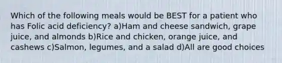 Which of the following meals would be BEST for a patient who has Folic acid deficiency? a)Ham and cheese sandwich, grape juice, and almonds b)Rice and chicken, orange juice, and cashews c)Salmon, legumes, and a salad d)All are good choices