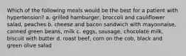 Which of the following meals would be the best for a patient with hypertension? a. grilled hamburger, broccoli and cauliflower salad, peaches b. cheese and bacon sandwich with mayonnaise, canned green beans, milk c. eggs, sausage, chocolate milk, biscuit with butter d. roast beef, corn on the cob, black and green olive salad