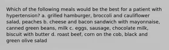 Which of the following meals would be the best for a patient with hypertension? a. grilled hamburger, broccoli and cauliflower salad, peaches b. cheese and bacon sandwich with mayonnaise, canned green beans, milk c. eggs, sausage, chocolate milk, biscuit with butter d. roast beef, corn on the cob, black and green olive salad