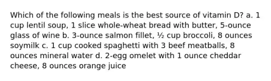 Which of the following meals is the best source of vitamin D? a. 1 cup lentil soup, 1 slice whole-wheat bread with butter, 5-ounce glass of wine b. 3-ounce salmon fillet, ½ cup broccoli, 8 ounces soymilk c. 1 cup cooked spaghetti with 3 beef meatballs, 8 ounces mineral water d. 2-egg omelet with 1 ounce cheddar cheese, 8 ounces orange juice