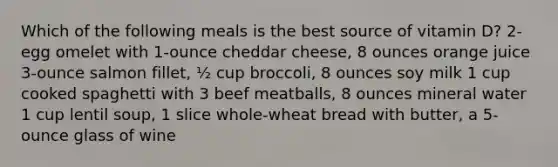 Which of the following meals is the best source of vitamin D? 2-egg omelet with 1-ounce cheddar cheese, 8 ounces orange juice 3-ounce salmon fillet, ½ cup broccoli, 8 ounces soy milk 1 cup cooked spaghetti with 3 beef meatballs, 8 ounces mineral water 1 cup lentil soup, 1 slice whole-wheat bread with butter, a 5-ounce glass of wine