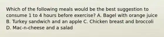 Which of the following meals would be the best suggestion to consume 1 to 4 hours before exercise? A. Bagel with orange juice B. Turkey sandwich and an apple C. Chicken breast and broccoli D. Mac-n-cheese and a salad