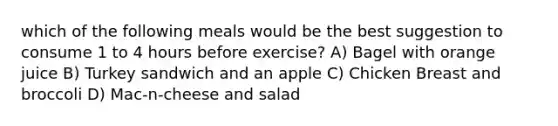 which of the following meals would be the best suggestion to consume 1 to 4 hours before exercise? A) Bagel with orange juice B) Turkey sandwich and an apple C) Chicken Breast and broccoli D) Mac-n-cheese and salad