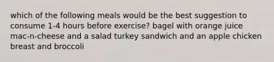 which of the following meals would be the best suggestion to consume 1-4 hours before exercise? bagel with orange juice mac-n-cheese and a salad turkey sandwich and an apple chicken breast and broccoli