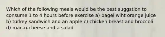 Which of the following meals would be the best suggstion to consume 1 to 4 hours before exercise a) bagel wiht orange juice b) turkey sandwich and an apple c) chicken breast and broccoli d) mac-n-cheese and a salad