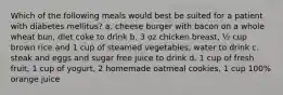 Which of the following meals would best be suited for a patient with diabetes mellitus? a. cheese burger with bacon on a whole wheat bun, diet coke to drink b. 3 oz chicken breast, ½ cup brown rice and 1 cup of steamed vegetables, water to drink c. steak and eggs and sugar free juice to drink d. 1 cup of fresh fruit, 1 cup of yogurt, 2 homemade oatmeal cookies, 1 cup 100% orange juice