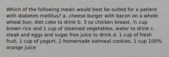 Which of the following meals would best be suited for a patient with diabetes mellitus? a. cheese burger with bacon on a whole wheat bun, diet coke to drink b. 3 oz chicken breast, ½ cup brown rice and 1 cup of steamed vegetables, water to drink c. steak and eggs and sugar free juice to drink d. 1 cup of fresh fruit, 1 cup of yogurt, 2 homemade oatmeal cookies, 1 cup 100% orange juice