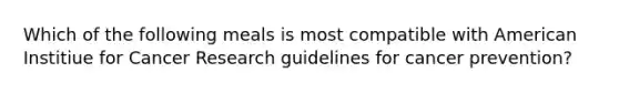 Which of the following meals is most compatible with American Institiue for Cancer Research guidelines for cancer prevention?