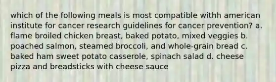 which of the following meals is most compatible withh american institute for cancer research guidelines for cancer prevention? a. flame broiled chicken breast, baked potato, mixed veggies b. poached salmon, steamed broccoli, and whole-grain bread c. baked ham sweet potato casserole, spinach salad d. cheese pizza and breadsticks with cheese sauce