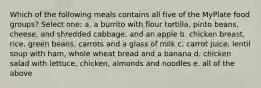 Which of the following meals contains all five of the MyPlate food groups? Select one: a. a burrito with flour tortilla, pinto beans, cheese, and shredded cabbage, and an apple b. chicken breast, rice, green beans, carrots and a glass of milk c. carrot juice, lentil soup with ham, whole wheat bread and a banana d. chicken salad with lettuce, chicken, almonds and noodles e. all of the above