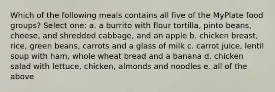 Which of the following meals contains all five of the MyPlate food groups? Select one: a. a burrito with flour tortilla, pinto beans, cheese, and shredded cabbage, and an apple b. chicken breast, rice, green beans, carrots and a glass of milk c. carrot juice, lentil soup with ham, whole wheat bread and a banana d. chicken salad with lettuce, chicken, almonds and noodles e. all of the above