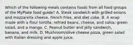 Which of the following meals contains foods from all food groups of the MyPlate food guide? A. Steak sandwich with grilled onions and mozzarella cheese, french fries, and diet coke. B. A wrap made with a flour tortilla, refried beans, cheese, and salsa; green salad, and a mango. C. Peanut butter and jelly sandwich, banana, and milk. D. Mushroom/olive cheese pizza, green salad with Italian dressing and apple juice.