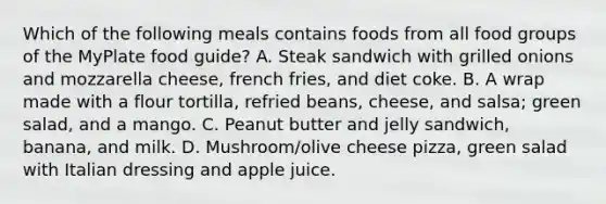 Which of the following meals contains foods from all food groups of the MyPlate food guide? A. Steak sandwich with grilled onions and mozzarella cheese, french fries, and diet coke. B. A wrap made with a flour tortilla, refried beans, cheese, and salsa; green salad, and a mango. C. Peanut butter and jelly sandwich, banana, and milk. D. Mushroom/olive cheese pizza, green salad with Italian dressing and apple juice.