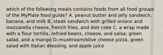 which of the following meals contains foods from all food groups of the MyPlate food guide? A. peanut butter and jelly sandwich, banana, and milk B. steak sandwich with grilled onions and mozzarella cheese, french fries, and diet coke C. a wrap made with a flour tortilla, refried beans, cheese, and salsa; green salad, and a mango D. mushroom/olive cheese pizza, green salad with Italian dressing, and apple juice