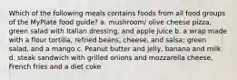 Which of the following meals contains foods from all food groups of the MyPlate food guide? a. mushroom/ olive cheese pizza, green salad with Italian dressing, and apple juice b. a wrap made with a flour tortilla, refried beans, cheese, and salsa; green salad, and a mango c. Peanut butter and jelly, banana and milk d. steak sandwich with grilled onions and mozzarella cheese, French fries and a diet coke