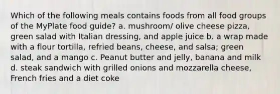 Which of the following meals contains foods from all food groups of the MyPlate food guide? a. mushroom/ olive cheese pizza, green salad with Italian dressing, and apple juice b. a wrap made with a flour tortilla, refried beans, cheese, and salsa; green salad, and a mango c. Peanut butter and jelly, banana and milk d. steak sandwich with grilled onions and mozzarella cheese, French fries and a diet coke