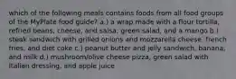 which of the following meals contains foods from all food groups of the MyPlate food guide? a.) a wrap made with a flour tortilla, refried beans, cheese, and salsa; green salad, and a mango b.) steak sandwich with grilled onions and mozzarella cheese, french fries, and diet coke c.) peanut butter and jelly sandwich, banana, and milk d.) mushroom/olive cheese pizza, green salad with Italian dressing, and apple juice