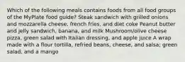 Which of the following meals contains foods from all food groups of the MyPlate food guide? Steak sandwich with grilled onions and mozzarella cheese, french fries, and diet coke Peanut butter and jelly sandwich, banana, and milk Mushroom/olive cheese pizza, green salad with Italian dressing, and apple juice A wrap made with a flour tortilla, refried beans, cheese, and salsa; green salad, and a mango