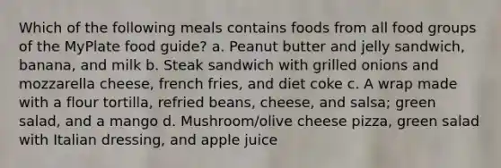 Which of the following meals contains foods from all food groups of the MyPlate food guide? a. Peanut butter and jelly sandwich, banana, and milk b. Steak sandwich with grilled onions and mozzarella cheese, french fries, and diet coke c. A wrap made with a flour tortilla, refried beans, cheese, and salsa; green salad, and a mango d. Mushroom/olive cheese pizza, green salad with Italian dressing, and apple juice