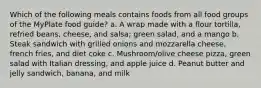 Which of the following meals contains foods from all food groups of the MyPlate food guide? a. A wrap made with a flour tortilla, refried beans, cheese, and salsa; green salad, and a mango b. Steak sandwich with grilled onions and mozzarella cheese, french fries, and diet coke c. Mushroom/olive cheese pizza, green salad with Italian dressing, and apple juice d. Peanut butter and jelly sandwich, banana, and milk