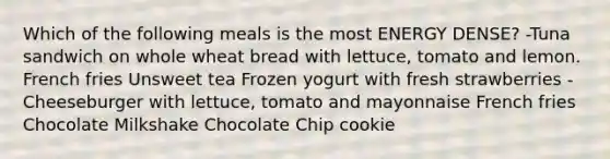 Which of the following meals is the most ENERGY DENSE? -Tuna sandwich on whole wheat bread with lettuce, tomato and lemon. French fries Unsweet tea Frozen yogurt with fresh strawberries -Cheeseburger with lettuce, tomato and mayonnaise French fries Chocolate Milkshake Chocolate Chip cookie