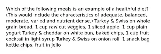 Which of the following meals is an example of a healthful diet? (This would include the characteristics of adequate, balanced, moderate, varied and nutrient dense.) Turkey & Swiss on whole grain bread, 1 cup raw cut veggies, 1 sliced apple, 1 cup plain yogurt Turkey & cheddar on white bun, baked chips, 1 cup fruit cocktail in light syrup Turkey & Swiss on onion roll, 1 snack bag kettle chips, fruit in Jello